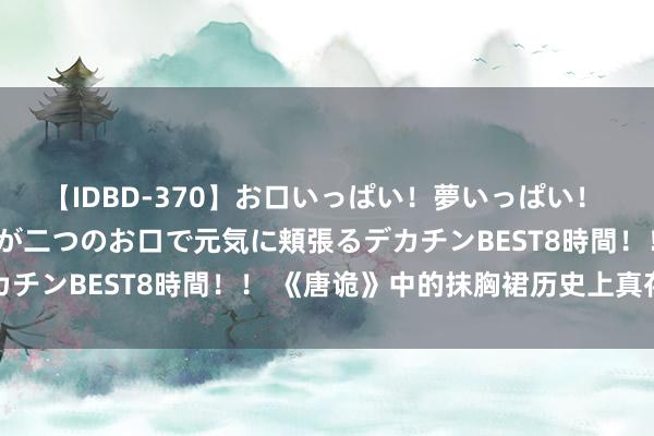 【IDBD-370】お口いっぱい！夢いっぱい！ MEGAマラ S級美女達が二つのお口で元気に頬張るデカチンBEST8時間！！ 《唐诡》中的抹胸裙历史上真存在吗