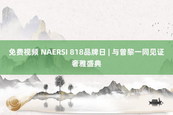 免费视频 NAERSI 818品牌日 | 与曾黎一同见证奢雅盛典