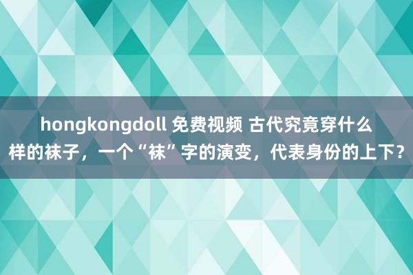 hongkongdoll 免费视频 古代究竟穿什么样的袜子，一个“袜”字的演变，代表身份的上下？