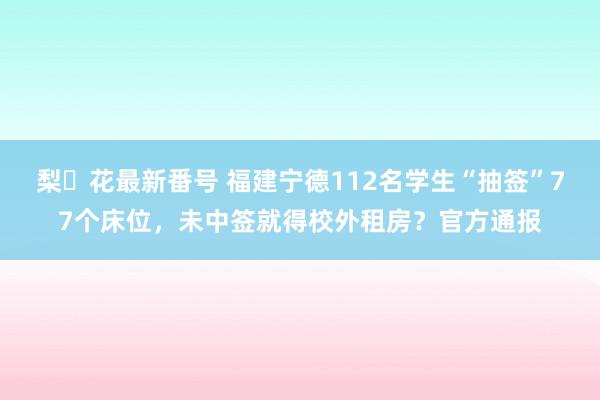梨々花最新番号 福建宁德112名学生“抽签”77个床位，未中签就得校外租房？官方通报