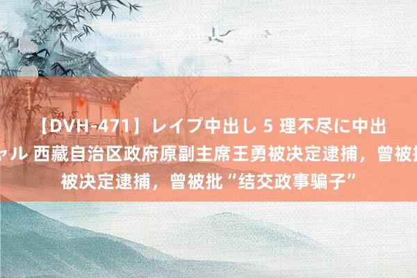 【DVH-471】レイプ中出し 5 理不尽に中出しされた7人のギャル 西藏自治区政府原副主席王勇被决定逮捕，曾被批“结交政事骗子”