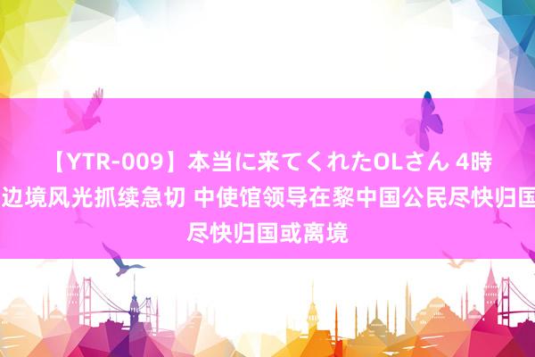 【YTR-009】本当に来てくれたOLさん 4時間 黎以边境风光抓续急切 中使馆领导在黎中国公民尽快归国或离境