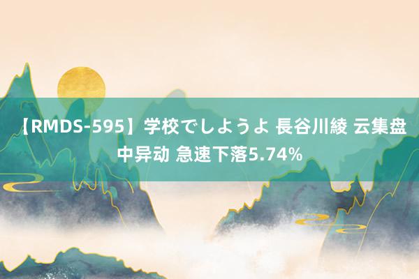 【RMDS-595】学校でしようよ 長谷川綾 云集盘中异动 急速下落5.74%