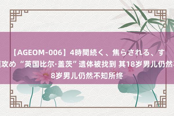 【AGEOM-006】4時間続く、焦らされる、すごい亀頭攻め “英国比尔·盖茨”遗体被找到 其18岁男儿仍然不知所终