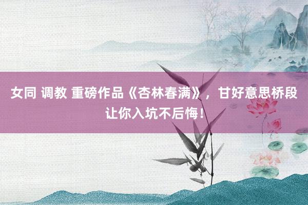 女同 调教 重磅作品《杏林春满》，甘好意思桥段让你入坑不后悔！