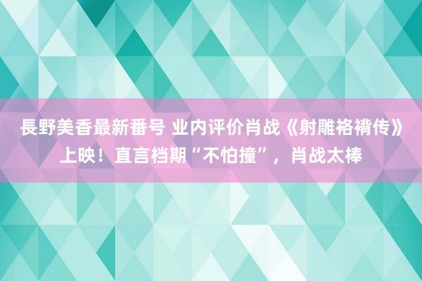 長野美香最新番号 业内评价肖战《射雕袼褙传》上映！直言档期“不怕撞”，肖战太棒