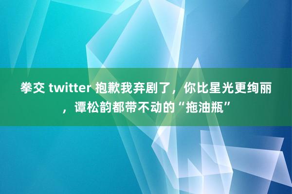 拳交 twitter 抱歉我弃剧了，你比星光更绚丽，谭松韵都带不动的“拖油瓶”