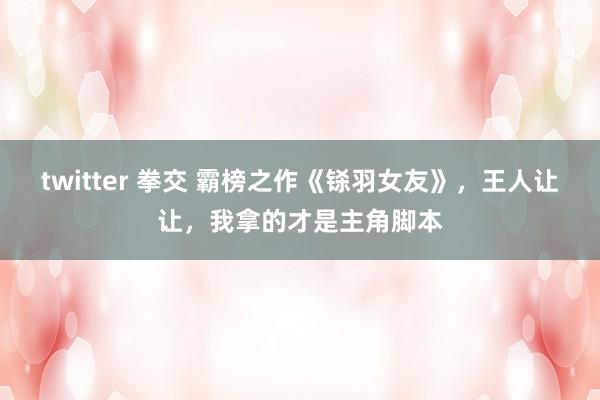 twitter 拳交 霸榜之作《铩羽女友》，王人让让，我拿的才是主角脚本