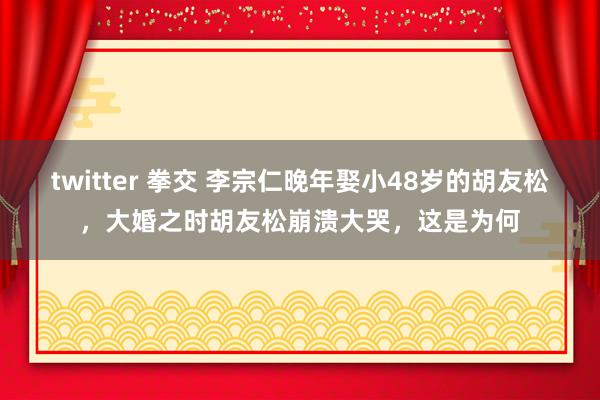 twitter 拳交 李宗仁晚年娶小48岁的胡友松，大婚之时胡友松崩溃大哭，这是为何