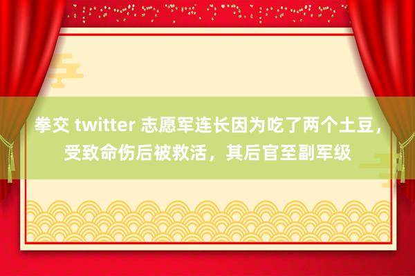 拳交 twitter 志愿军连长因为吃了两个土豆，受致命伤后被救活，其后官至副军级