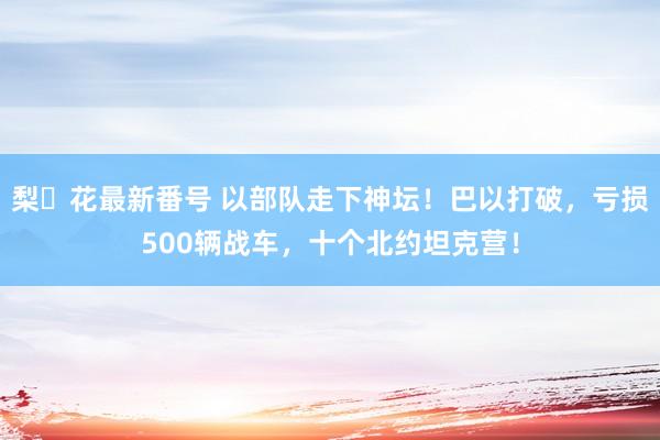 梨々花最新番号 以部队走下神坛！巴以打破，亏损500辆战车，十个北约坦克营！