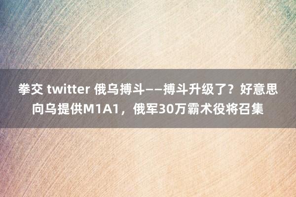 拳交 twitter 俄乌搏斗——搏斗升级了？好意思向乌提供M1A1，俄军30万霸术役将召集