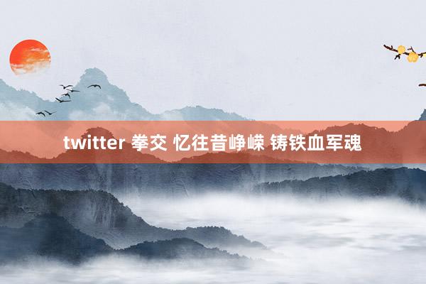 twitter 拳交 忆往昔峥嵘 铸铁血军魂