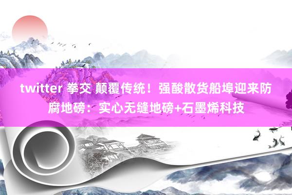 twitter 拳交 颠覆传统！强酸散货船埠迎来防腐地磅：实心无缝地磅+石墨烯科技