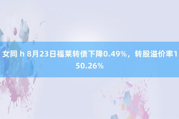 女同 h 8月23日福莱转债下降0.49%，转股溢价率150.26%