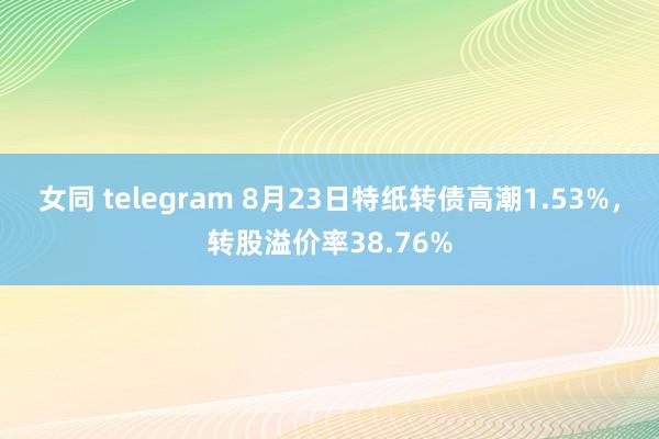 女同 telegram 8月23日特纸转债高潮1.53%，转股溢价率38.76%