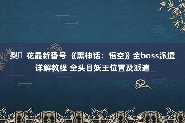 梨々花最新番号 《黑神话：悟空》全boss派遣详解教程 全头目妖王位置及派遣