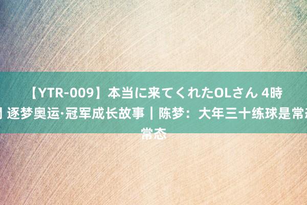 【YTR-009】本当に来てくれたOLさん 4時間 逐梦奥运·冠军成长故事｜陈梦：大年三十练球是常态