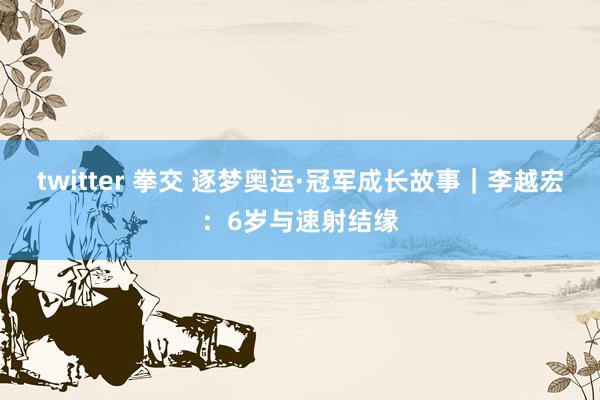 twitter 拳交 逐梦奥运·冠军成长故事｜李越宏：6岁与速射结缘