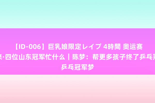 【ID-006】巨乳娘限定レイプ 4時間 奥运赛场归来·四位山东冠军忙什么｜陈梦：帮更多孩子终了乒乓冠军梦