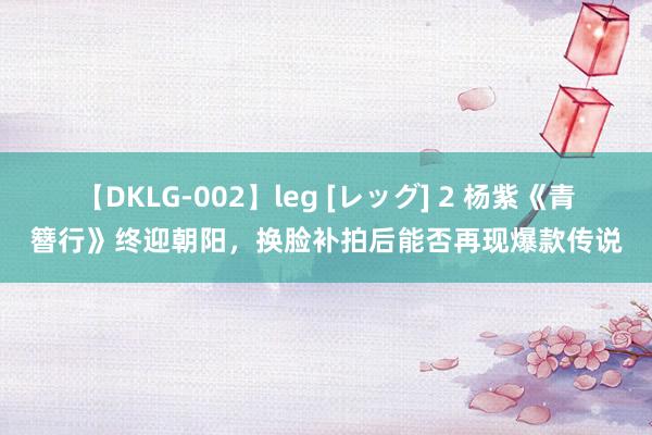 【DKLG-002】leg [レッグ] 2 杨紫《青簪行》终迎朝阳，换脸补拍后能否再现爆款传说