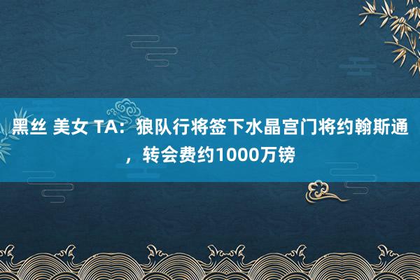 黑丝 美女 TA：狼队行将签下水晶宫门将约翰斯通，转会费约1000万镑