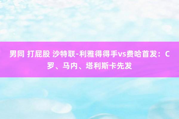 男同 打屁股 沙特联-利雅得得手vs费哈首发：C罗、马内、塔利斯卡先发