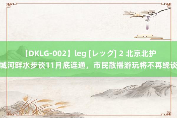 【DKLG-002】leg [レッグ] 2 北京北护城河畔水步谈11月底连通，市民散播游玩将不再绕谈