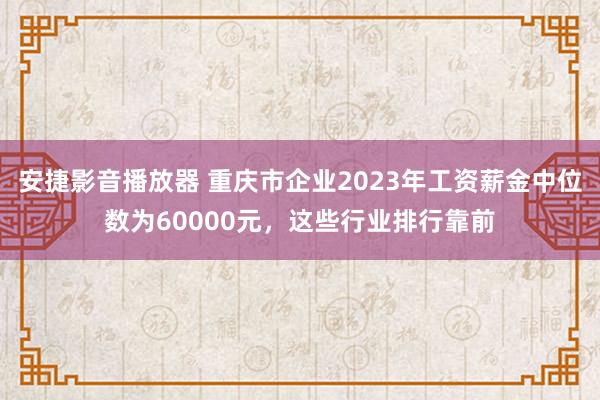 安捷影音播放器 重庆市企业2023年工资薪金中位数为60000元，这些行业排行靠前