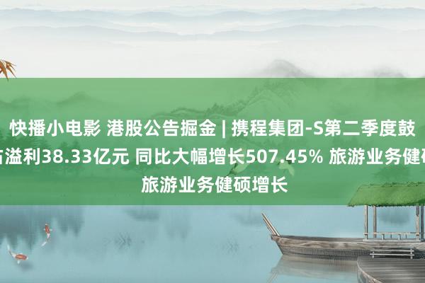 快播小电影 港股公告掘金 | 携程集团-S第二季度鼓励应占溢利38.33亿元 同比大幅增长507.45% 旅游业务健硕增长