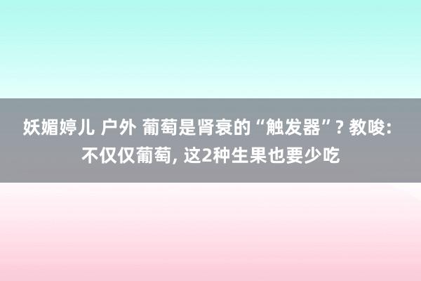 妖媚婷儿 户外 葡萄是肾衰的“触发器”? 教唆: 不仅仅葡萄， 这2种生果也要少吃