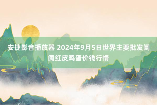 安捷影音播放器 2024年9月5日世界主要批发阛阓红皮鸡蛋价钱行情