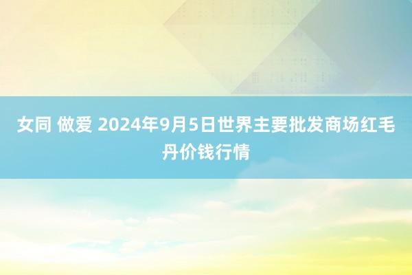 女同 做爱 2024年9月5日世界主要批发商场红毛丹价钱行情