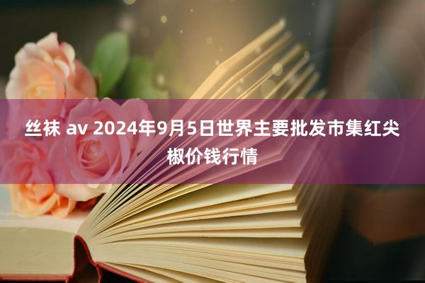 丝袜 av 2024年9月5日世界主要批发市集红尖椒价钱行情