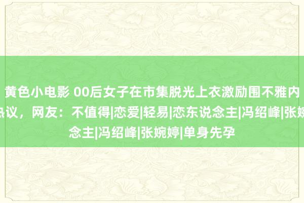 黄色小电影 00后女子在市集脱光上衣激励围不雅内情曝光激励热议，网友：不值得|恋爱|轻易|恋东说念主|冯绍峰|张婉婷|单身先孕