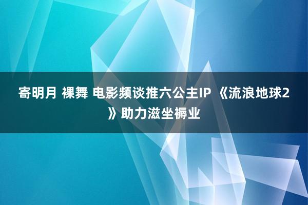 寄明月 裸舞 电影频谈推六公主IP 《流浪地球2》助力滋坐褥业