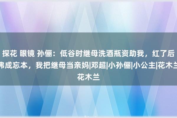 探花 眼镜 孙俪：低谷时继母洗酒瓶资助我，红了后弗成忘本，我把继母当亲妈|邓超|小孙俪|小公主|花木兰