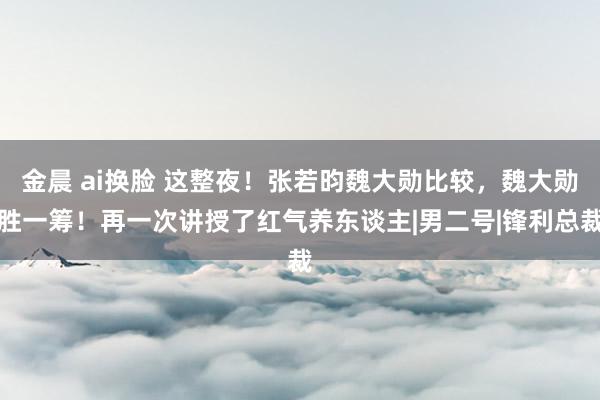 金晨 ai换脸 这整夜！张若昀魏大勋比较，魏大勋胜一筹！再一次讲授了红气养东谈主|男二号|锋利总裁