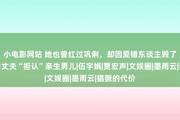 小电影网站 她也曾红过巩俐，却因爱错东谈主毁了一世，婚后丈夫“拒认”亲生男儿|伍宇娟|贾宏声|文娱圈|墨雨云|猖獗的代价