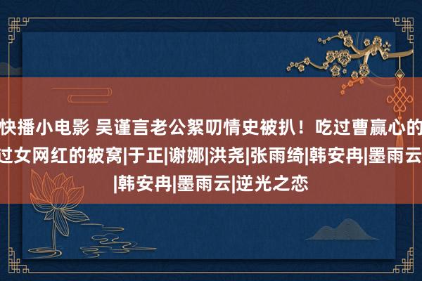 快播小电影 吴谨言老公絮叨情史被扒！吃过曹赢心的软饭，钻过女网红的被窝|于正|谢娜|洪尧|张雨绮|韩安冉|墨雨云|逆光之恋