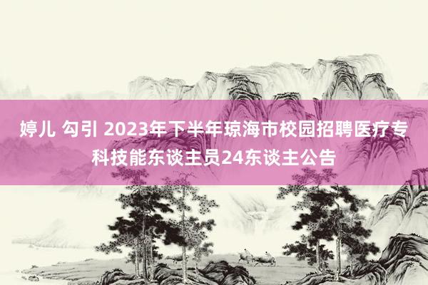 婷儿 勾引 2023年下半年琼海市校园招聘医疗专科技能东谈主员24东谈主公告