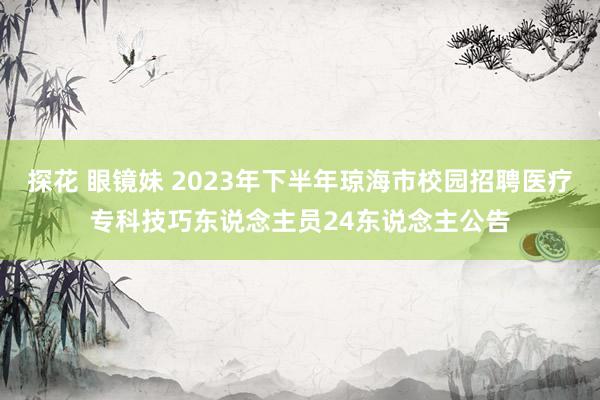 探花 眼镜妹 2023年下半年琼海市校园招聘医疗专科技巧东说念主员24东说念主公告