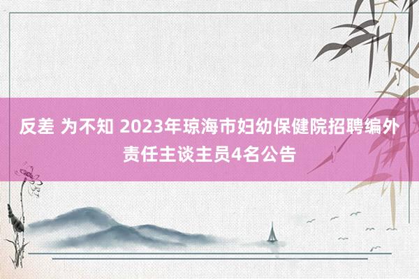 反差 为不知 2023年琼海市妇幼保健院招聘编外责任主谈主员4名公告