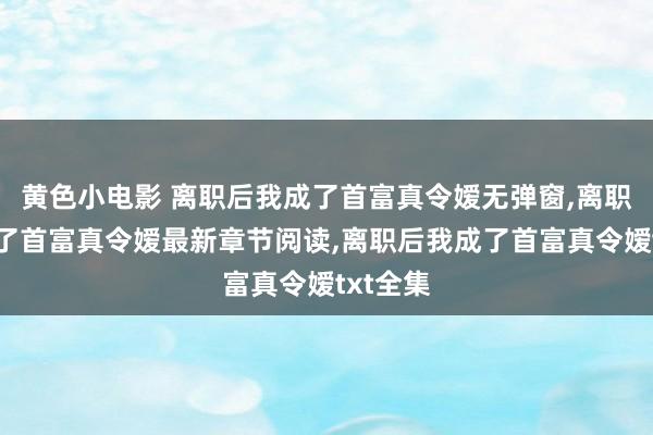 黄色小电影 离职后我成了首富真令嫒无弹窗，离职后我成了首富真令嫒最新章节阅读，离职后我成了首富真令嫒txt全集