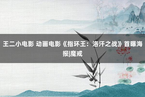 王二小电影 动画电影《指环王：洛汗之战》首曝海报|魔戒