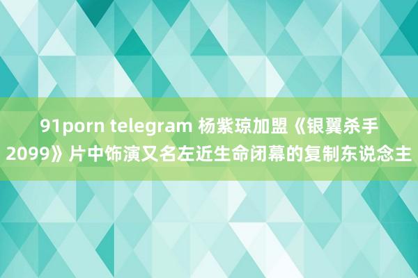 91porn telegram 杨紫琼加盟《银翼杀手2099》片中饰演又名左近生命闭幕的复制东说念主