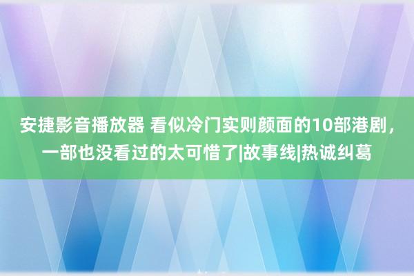 安捷影音播放器 看似冷门实则颜面的10部港剧，一部也没看过的太可惜了|故事线|热诚纠葛