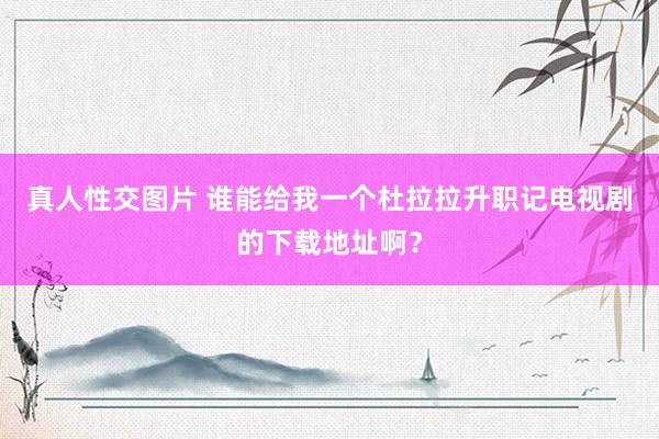 真人性交图片 谁能给我一个杜拉拉升职记电视剧的下载地址啊？