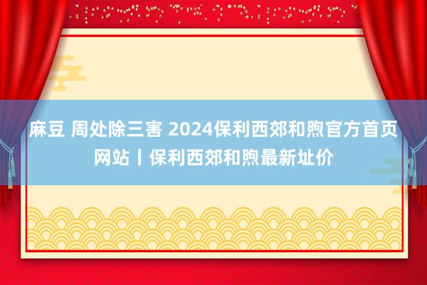 麻豆 周处除三害 2024保利西郊和煦官方首页网站丨保利西郊和煦最新址价