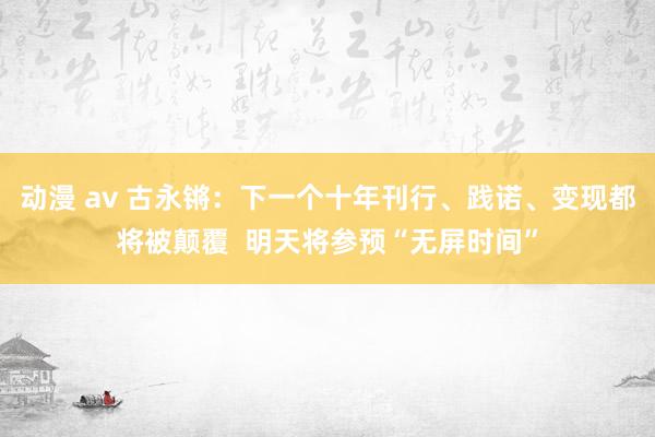 动漫 av 古永锵：下一个十年刊行、践诺、变现都将被颠覆  明天将参预“无屏时间”